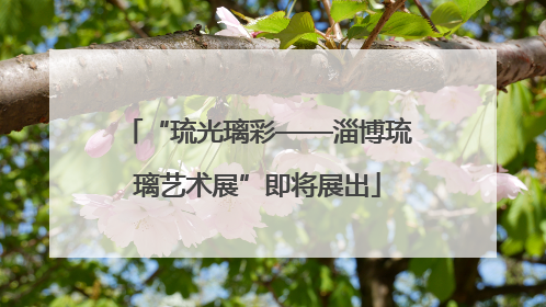 “琉光璃彩——淄博琉璃艺术展”即将展出