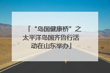 “岛国健康桥”之太平洋岛国齐鲁行活动在山东举办
