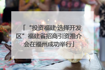 “投资福建·选择开发区”福建省招商引资推介会在福州成功举行