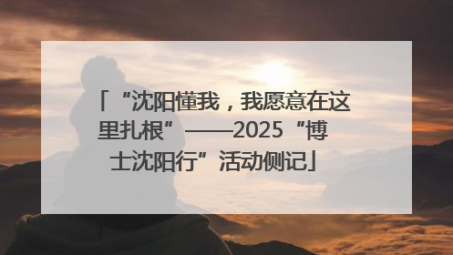 “沈阳懂我，我愿意在这里扎根”——2025“博士沈阳行”活动侧记