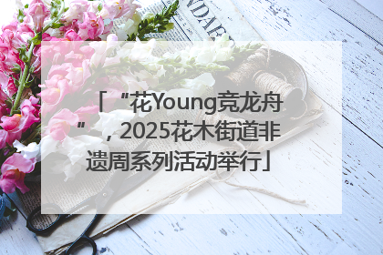 “花Young竞龙舟”，2025花木街道非遗周系列活动举行