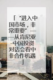 “进入中国市场，非常重要”——从肯尼亚-中国投资对话会看中非合作机遇