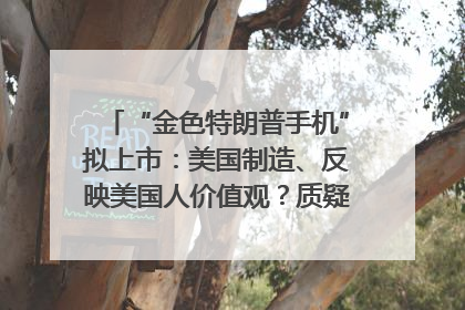“金色特朗普手机”拟上市：美国制造、反映美国人价值观？质疑者：像天方夜谭