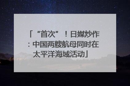 “首次”！日媒炒作：中国两艘航母同时在太平洋海域活动