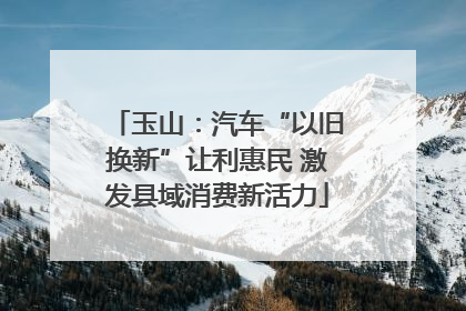 玉山：汽车“以旧换新”让利惠民 激发县域消费新活力