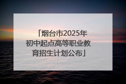 烟台市2025年初中起点高等职业教育招生计划公布