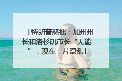 特朗普怒批：加州州长和洛杉矶市长“无能”，现在一片混乱