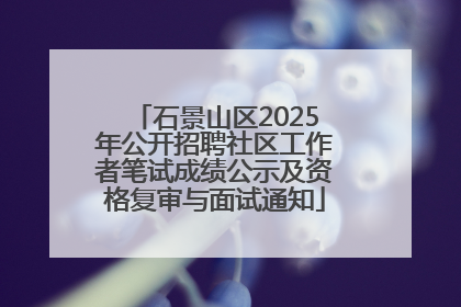 石景山区2025年公开招聘社区工作者笔试成绩公示及资格复审与面试通知