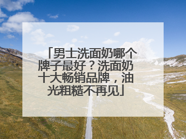 男士洗面奶哪个牌子最好？洗面奶十大畅销品牌，油光粗糙不再见