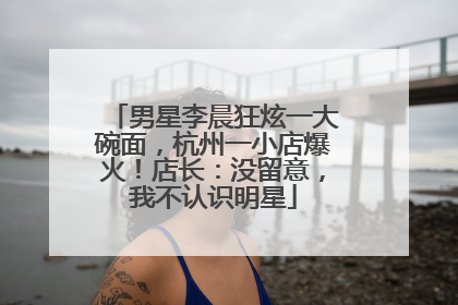 男星李晨狂炫一大碗面，杭州一小店爆火！店长：没留意，我不认识明星