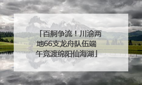 百舸争流！川渝两地66支龙舟队伍端午竞渡绵阳仙海湖