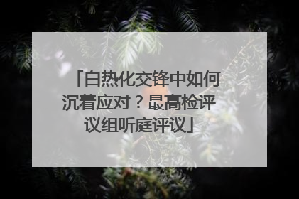 白热化交锋中如何沉着应对？最高检评议组听庭评议
