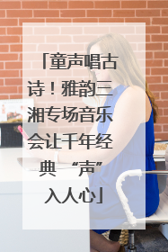 童声唱古诗！雅韵三湘专场音乐会让千年经典 “声” 入人心