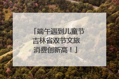 端午遇到儿童节 吉林省双节文旅消费创新高！