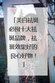 美白祛斑必囤十大祛斑品牌，祛斑效果好的良心好物！