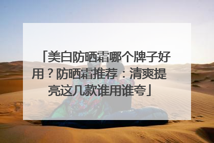 美白防晒霜哪个牌子好用？防晒霜推荐：清爽提亮这几款谁用谁夸