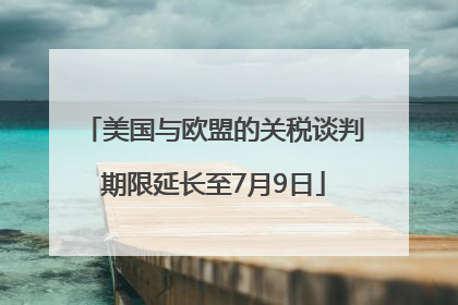 美国与欧盟的关税谈判期限延长至7月9日