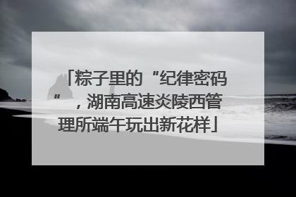 粽子里的“纪律密码”，湖南高速炎陵西管理所端午玩出新花样