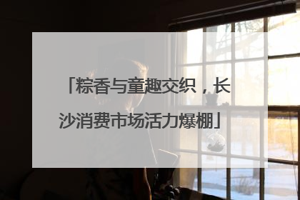 粽香与童趣交织，长沙消费市场活力爆棚