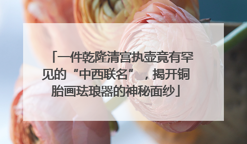 一件乾隆清宫执壶竟有罕见的“中西联名”，揭开铜胎画珐琅器的神秘面纱