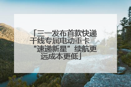三一发布首款快递干线专属电动重卡 “速递新星”续航更远成本更低