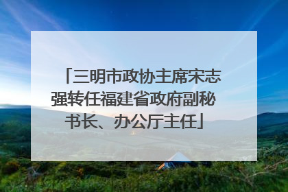 三明市政协主席宋志强转任福建省政府副秘书长、办公厅主任