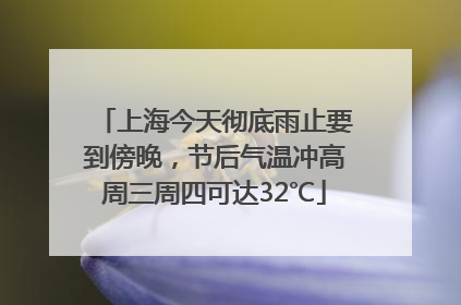 上海今天彻底雨止要到傍晚，节后气温冲高周三周四可达32℃