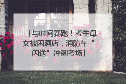 与时间赛跑！考生母女被困酒店，消防车“闪送”冲刺考场