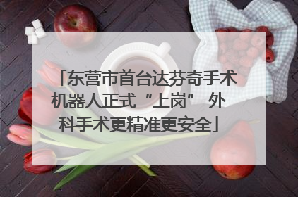 东营市首台达芬奇手术机器人正式“上岗” 外科手术更精准更安全
