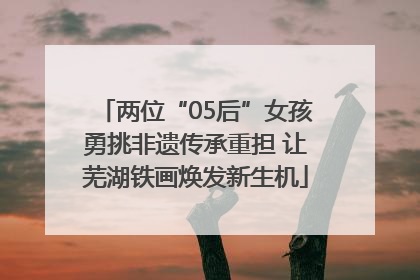 两位“05后”女孩勇挑非遗传承重担 让芜湖铁画焕发新生机