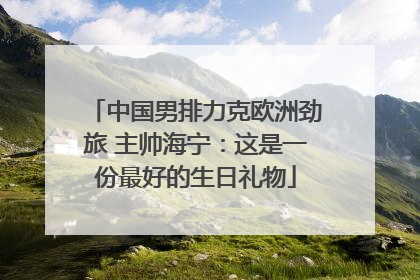 中国男排力克欧洲劲旅 主帅海宁：这是一份最好的生日礼物