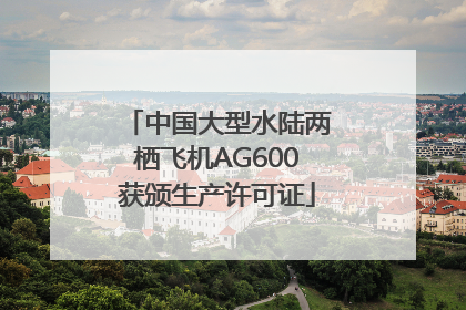 中国大型水陆两栖飞机AG600获颁生产许可证