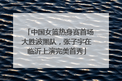 中国女篮热身赛首场大胜波黑队，张子宇在临沂上演完美首秀