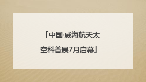 中国·威海航天太空科普展7月启幕