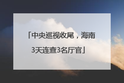中央巡视收尾，海南3天连查3名厅官