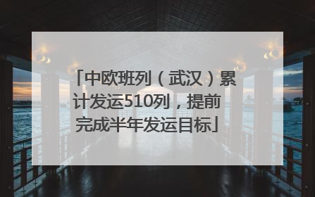 中欧班列（武汉）累计发运510列，提前完成半年发运目标