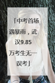 中考首场遇暴雨，武汉9.85万考生无一误考