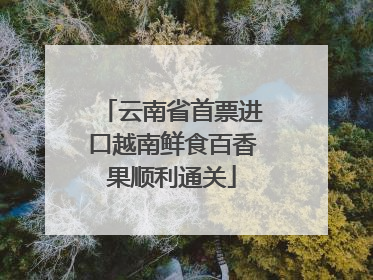 云南省首票进口越南鲜食百香果顺利通关