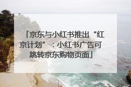 京东与小红书推出“红京计划”：小红书广告可跳转京东购物页面
