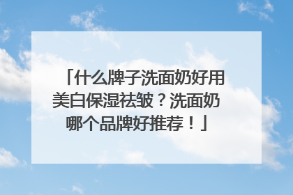 什么牌子洗面奶好用美白保湿祛皱？洗面奶哪个品牌好推荐！