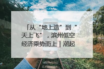 从“地上造”到“天上飞”，滨州低空经济乘势而上｜潮起渤海・网聚黄蓝