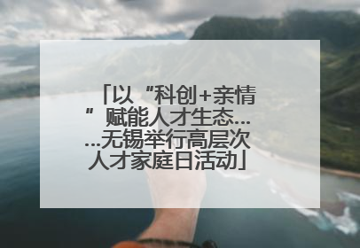 以“科创+亲情”赋能人才生态……无锡举行高层次人才家庭日活动