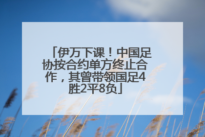 伊万下课！中国足协按合约单方终止合作，其曾带领国足4胜2平8负