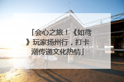 会心之旅！《如鸢》玩家扬州行，打卡潮传递文化热情