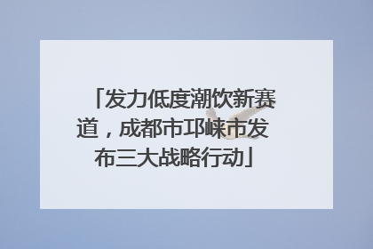 发力低度潮饮新赛道，成都市邛崃市发布三大战略行动