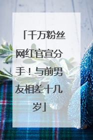 千万粉丝网红官宣分手！与前男友相差十几岁
