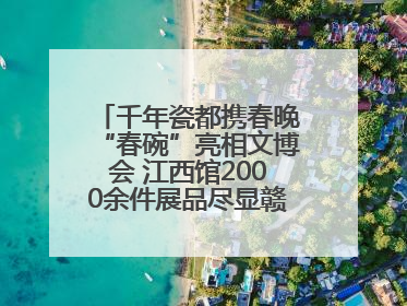 千年瓷都携春晚“春碗”亮相文博会 江西馆2000余件展品尽显赣鄱文化魅力