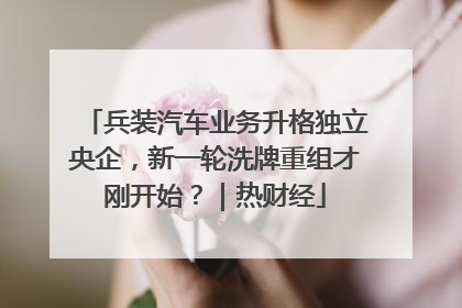 兵装汽车业务升格独立央企，新一轮洗牌重组才刚开始？｜热财经