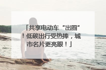 共享电动车“出圈”！低碳出行受热捧，城市名片更亮眼！