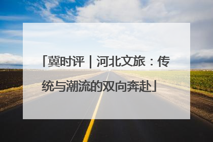 冀时评｜河北文旅：传统与潮流的双向奔赴